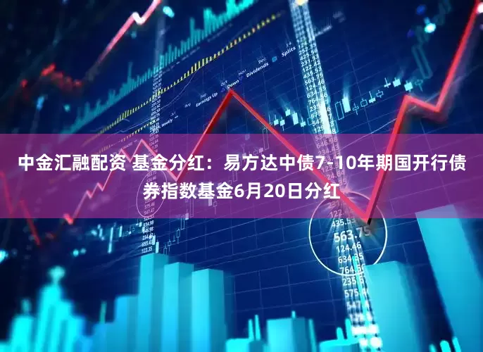 中金汇融配资 基金分红：易方达中债7-10年期国开行债券指数基金6月20日分红