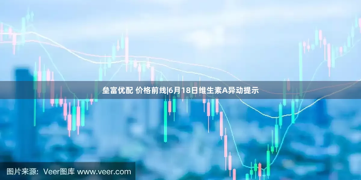 垒富优配 价格前线|6月18日维生素A异动提示