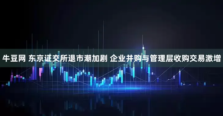 牛豆网 东京证交所退市潮加剧 企业并购与管理层收购交易激增