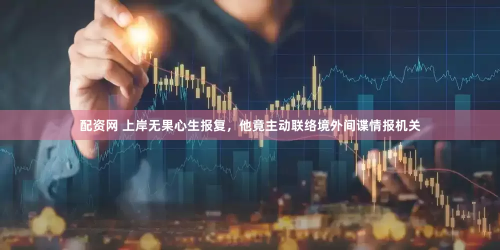 配资网 上岸无果心生报复，他竟主动联络境外间谍情报机关