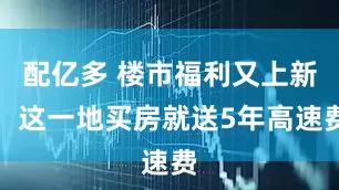 配亿多 楼市福利又上新，这一地买房就送5年高速费
