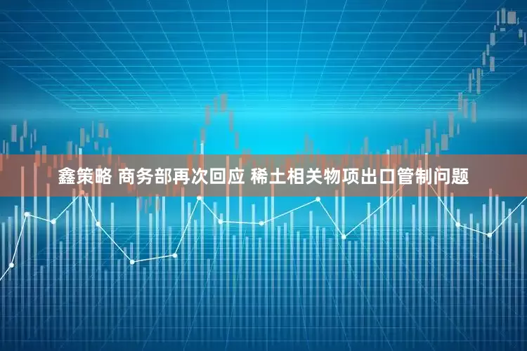 鑫策略 商务部再次回应 稀土相关物项出口管制问题
