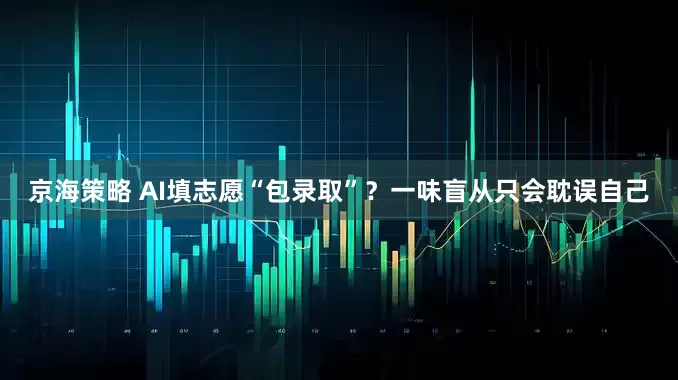 京海策略 AI填志愿“包录取”？一味盲从只会耽误自己