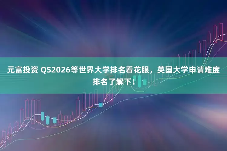 元富投资 QS2026等世界大学排名看花眼，英国大学申请难度排名了解下！
