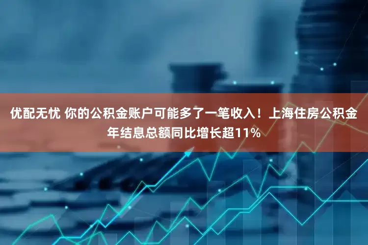 优配无忧 你的公积金账户可能多了一笔收入！上海住房公积金年结息总额同比增长超11%