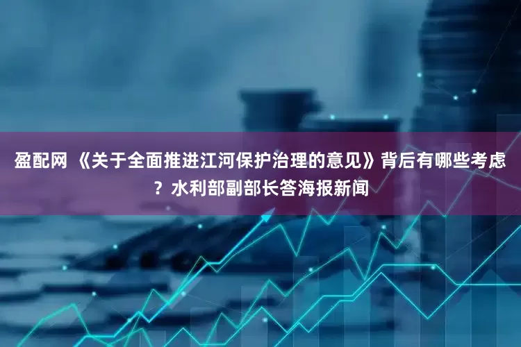 盈配网 《关于全面推进江河保护治理的意见》背后有哪些考虑？水利部副部长答海报新闻