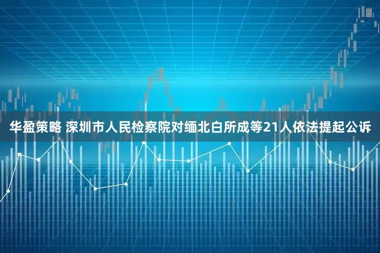 华盈策略 深圳市人民检察院对缅北白所成等21人依法提起公诉