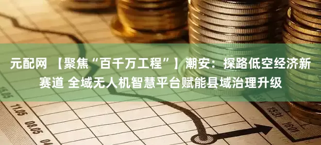 元配网 【聚焦“百千万工程”】潮安：探路低空经济新赛道 全域无人机智慧平台赋能县域治理升级