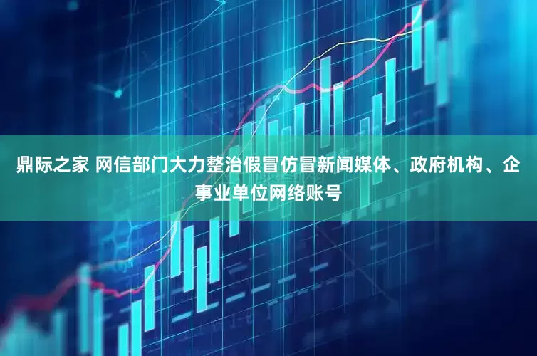 鼎际之家 网信部门大力整治假冒仿冒新闻媒体、政府机构、企事业单位网络账号