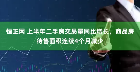 恒正网 上半年二手房交易量同比增长，商品房待售面积连续4个月减少