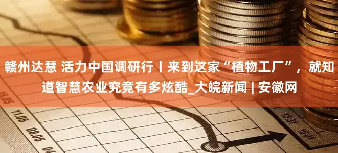 赣州达慧 活力中国调研行丨来到这家“植物工厂”，就知道智慧农业究竟有多炫酷_大皖新闻 | 安徽网
