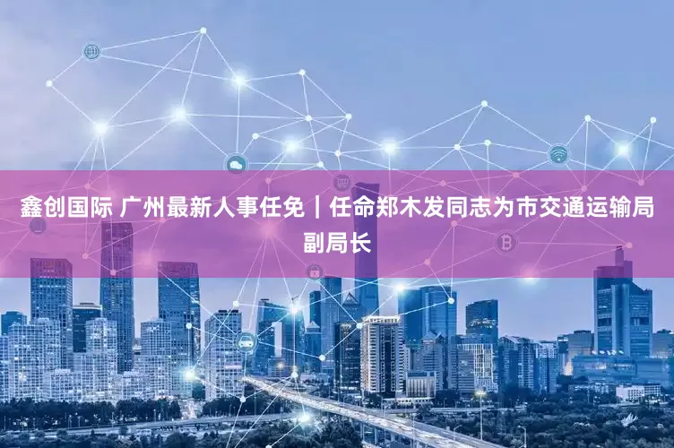 鑫创国际 广州最新人事任免｜任命郑木发同志为市交通运输局副局长