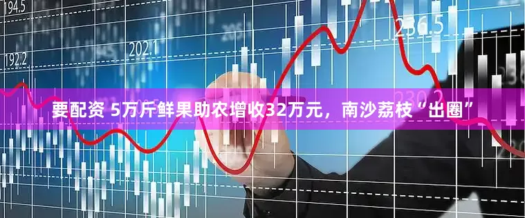 要配资 5万斤鲜果助农增收32万元，南沙荔枝“出圈”
