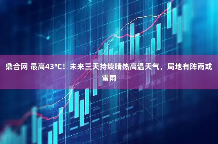 鼎合网 最高43℃！未来三天持续晴热高温天气，局地有阵雨或雷雨