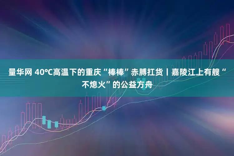 量华网 40℃高温下的重庆“棒棒”赤膊扛货丨嘉陵江上有艘“不熄火”的公益方舟