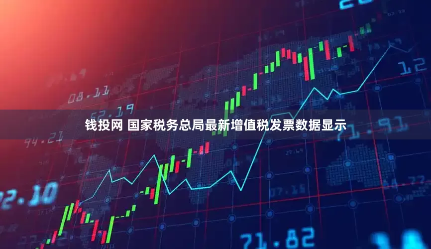 钱投网 国家税务总局最新增值税发票数据显示