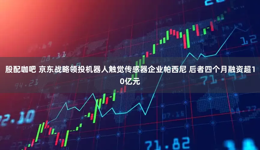 股配咖吧 京东战略领投机器人触觉传感器企业帕西尼 后者四个月融资超10亿元